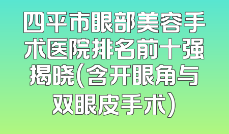 四平市眼部美容手术医院排名前十强揭晓（含开眼角与双眼皮手术）