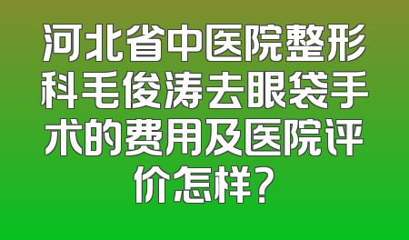 河北省中医院整形科毛俊涛去眼袋手术的费用及医院评价怎样？