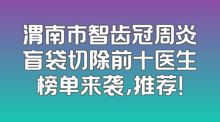 渭南市智齿冠周炎盲袋切除前十医生榜单来袭，推荐！