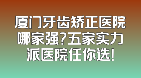厦门牙齿矫正医院哪家强？五家实力派医院任你选！