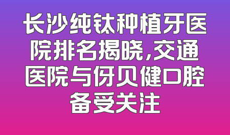 长沙纯钛种植牙医院排名揭晓，交通医院与伢贝健口腔备受关注