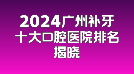 2024广州补牙十大口腔医院排名揭晓