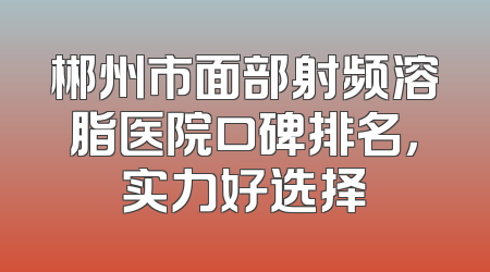 郴州市面部射频溶脂医院口碑排名，实力好选择