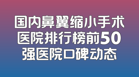 国内鼻翼缩小手术医院排行榜前50强医院口碑动态