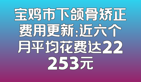 宝鸡市下颌骨矫正费用更新：近六个月平均花费达22253元