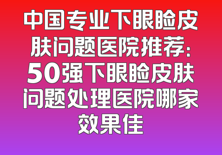 中国专业下眼睑皮肤问题医院推荐：50强下眼睑皮肤问题处理医院哪家效果佳