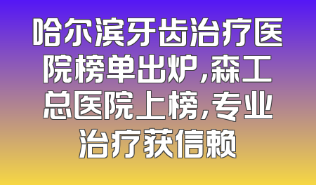 哈尔滨牙齿治疗医院榜单出炉，森工总医院上榜，专业治疗获信赖