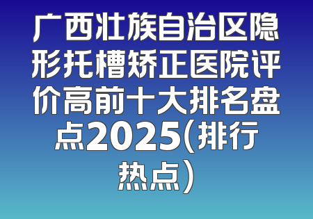 广西壮族自治区隐形托槽矫正医院评价高前十大排名盘点2025（排行热点）