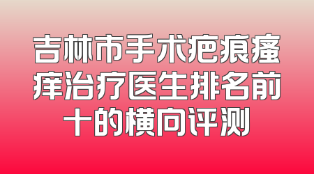 吉林市手术疤痕瘙痒治疗医生排名前十的横向评测