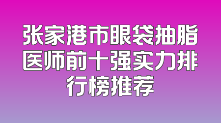 张家港市眼袋抽脂医师前十强实力排行榜推荐