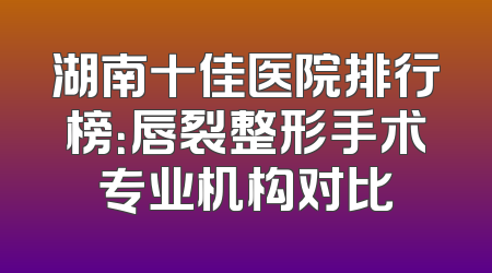 湖南十佳医院排行榜：唇裂整形手术专业机构对比
