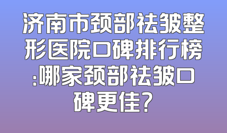 济南市颈部祛皱整形医院口碑排行榜：哪家颈部祛皱口碑更佳？