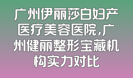 广州伊丽莎白妇产医疗美容医院，广州健丽整形宝藏机构实力对比