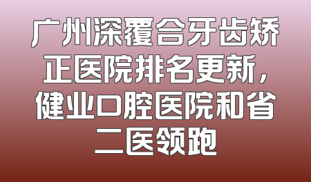 广州深覆合牙齿矫正医院排名更新，健业口腔医院和省二医领跑