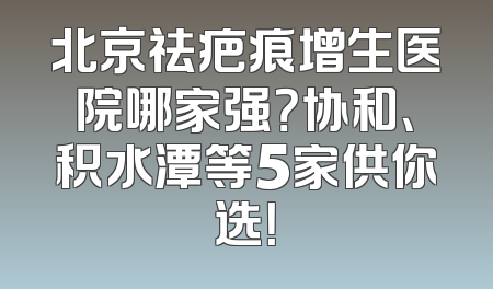 北京祛疤痕增生医院哪家强？协和、积水潭等5家供你选！