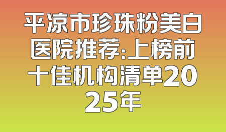 平凉市珍珠粉美白医院推荐：上榜前十佳机构清单2025年