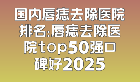 国内唇痣去除医院排名：唇痣去除医院top50强口碑好2025