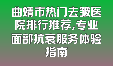曲靖市热门去皱医院排行推荐，专业面部抗衰服务体验指南