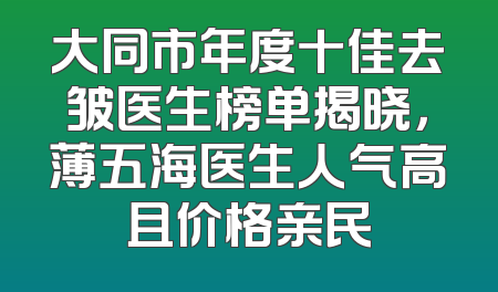 大同市年度十佳去皱医生榜单揭晓，薄五海医生人气高且价格亲民