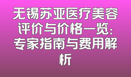无锡苏亚医疗美容评价与价格一览：专家指南与费用解析