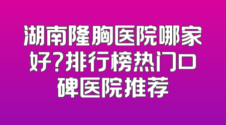 湖南隆胸医院哪家好？排行榜热门口碑医院推荐