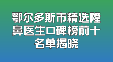 鄂尔多斯市精选隆鼻医生口碑榜前十名单揭晓