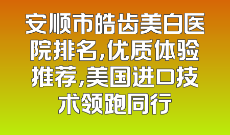 安顺市皓齿美白医院排名，优质体验推荐，美国进口技术领跑同行