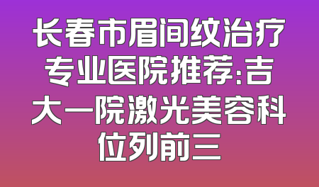 长春市眉间纹治疗专业医院推荐：吉大一院激光美容科位列前三