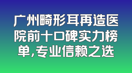 广州畸形耳再造医院前十口碑实力榜单，专业信赖之选