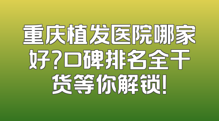 重庆植发医院哪家好？口碑排名全干货等你解锁！
