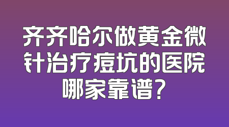 齐齐哈尔做黄金微针治疗痘坑的医院哪家靠谱？