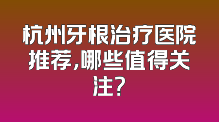 杭州牙根治疗医院推荐，哪些值得关注？