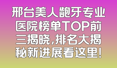 邢台美人龅牙专业医院榜单TOP前三揭晓，排名大揭秘新进展看这里！