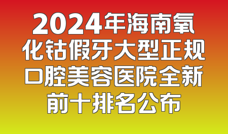 2024年海南氧化钴假牙大型正规口腔美容医院全新前十排名公布