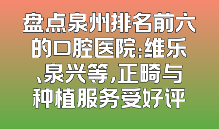 盘点泉州排名前六的口腔医院：维乐、泉兴等，正畸与种植服务受好评