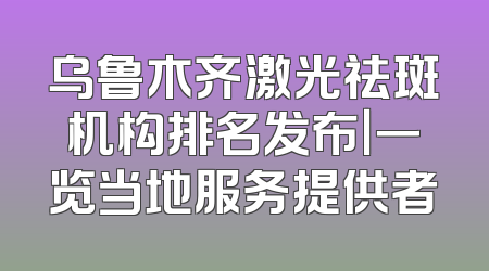 乌鲁木齐激光祛斑机构排名发布｜一览当地服务提供者