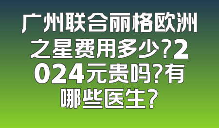 广州联合丽格欧洲之星费用多少？2024元贵吗？有哪些医生？