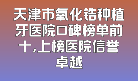 天津市氧化锆种植牙医院口碑榜单前十，上榜医院信誉卓越