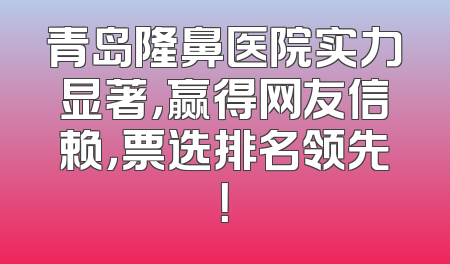 青岛隆鼻医院实力显著，赢得网友信赖，票选排名领先！