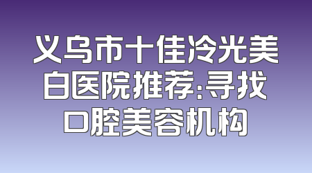 义乌市十佳冷光美白医院推荐：寻找口腔美容机构