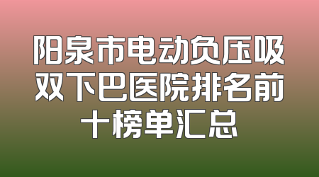阳泉市电动负压吸双下巴医院排名前十榜单汇总