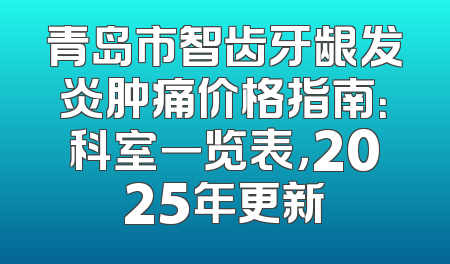 青岛市智齿牙龈发炎肿痛价格指南：科室一览表，2025年更新