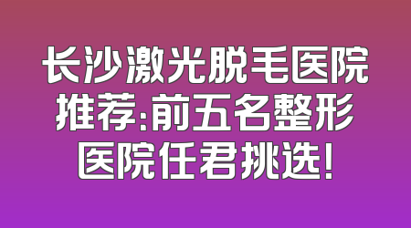 长沙激光脱毛医院推荐：前五名整形医院任君挑选！