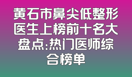 黄石市鼻尖低整形医生上榜前十名大盘点：热门医师综合榜单