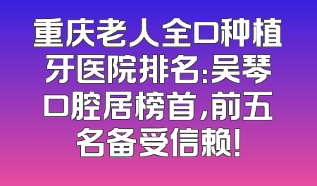 重庆老人全口种植牙医院排名：吴琴口腔居榜首，前五名备受信赖！