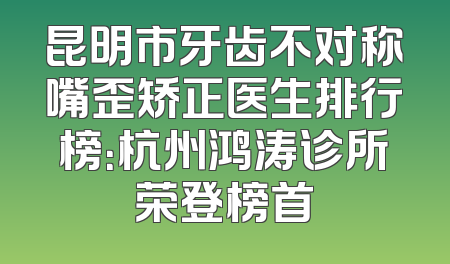 昆明市牙齿不对称嘴歪矫正医生排行榜：杭州鸿涛诊所荣登榜首
