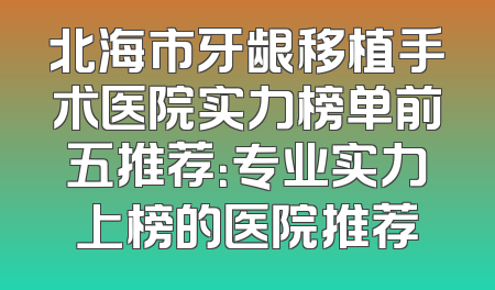 北海市牙龈移植手术医院实力榜单前五推荐：专业实力上榜的医院推荐