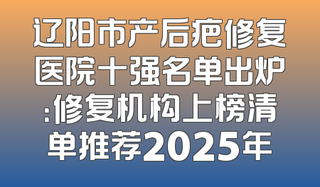 辽阳市产后疤修复医院十强名单出炉：修复机构上榜清单推荐2025年
