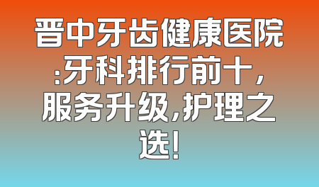 晋中牙齿健康医院：牙科排行前十，服务升级，护理之选！