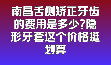 南昌舌侧矫正牙齿的费用是多少？隐形牙套这个价格挺划算